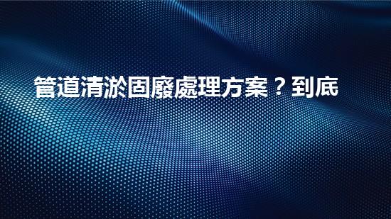 管道清淤固廢處理方案？到底怎么處理才最有效！